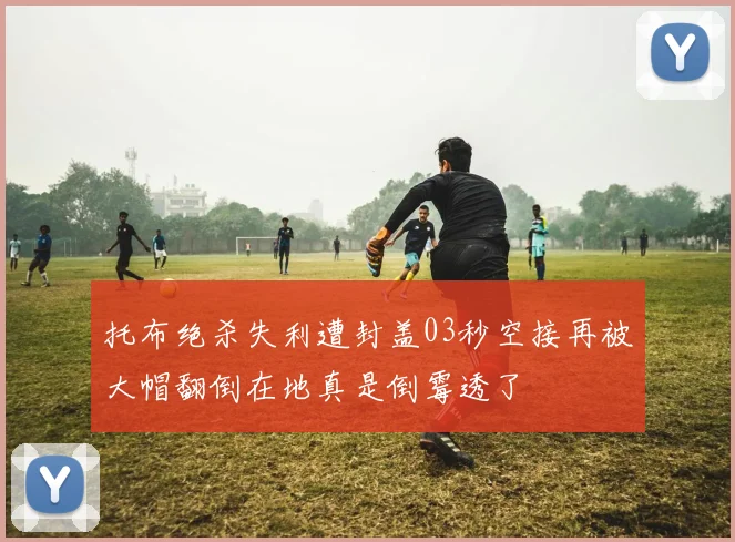 托布绝杀失利遭封盖03秒空接再被大帽翻倒在地真是倒霉透了
