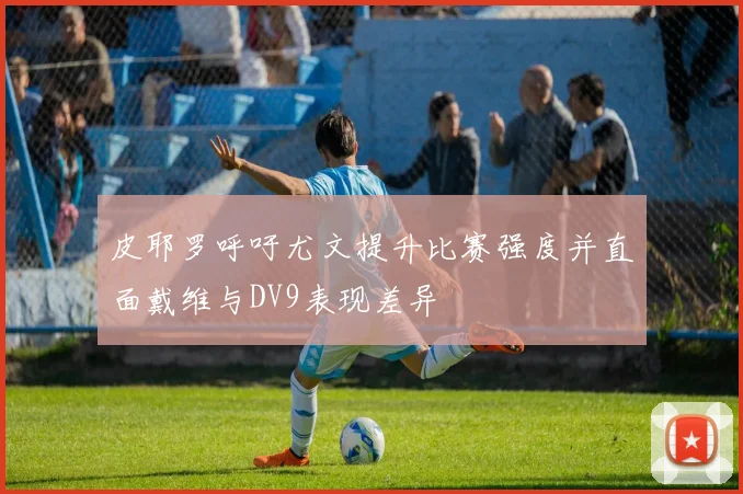 皮耶罗呼吁尤文提升比赛强度并直面戴维与DV9表现差异