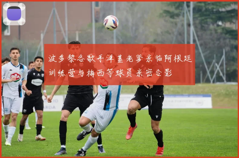 波多黎各歌手洋基老爹亲临阿根廷训练营与梅西等球员亲密合影