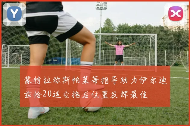 蒙特拉称斯帕莱蒂指导助力伊尔迪兹恰20适合拖后位置发挥最佳