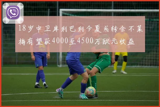 18岁中卫库利巴利今夏或转会不莱梅有望获4000至4500万欧元收益