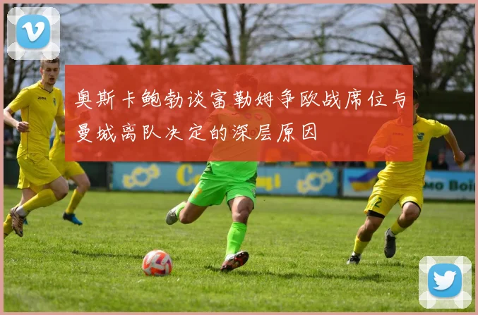 奥斯卡鲍勃谈富勒姆争欧战席位与曼城离队决定的深层原因