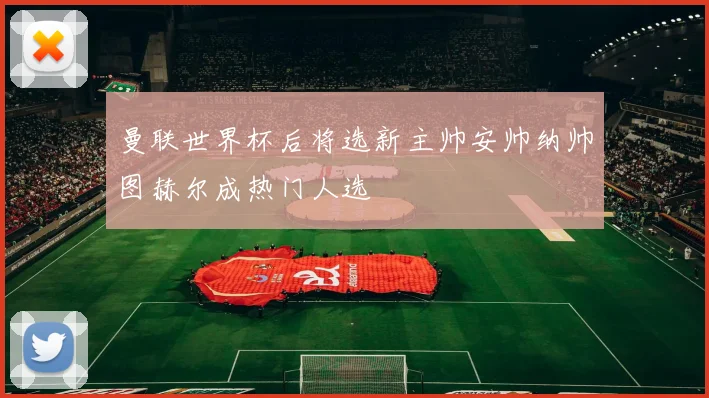 曼联世界杯后将选新主帅安帅纳帅图赫尔成热门人选