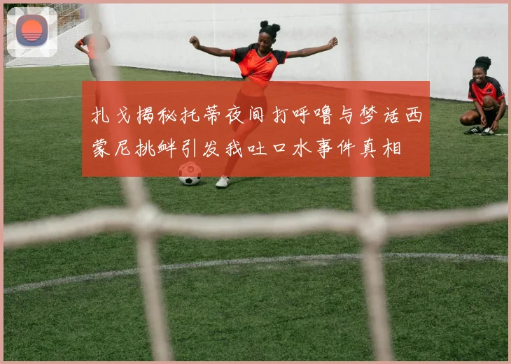 扎戈揭秘托蒂夜间打呼噜与梦话西蒙尼挑衅引发我吐口水事件真相