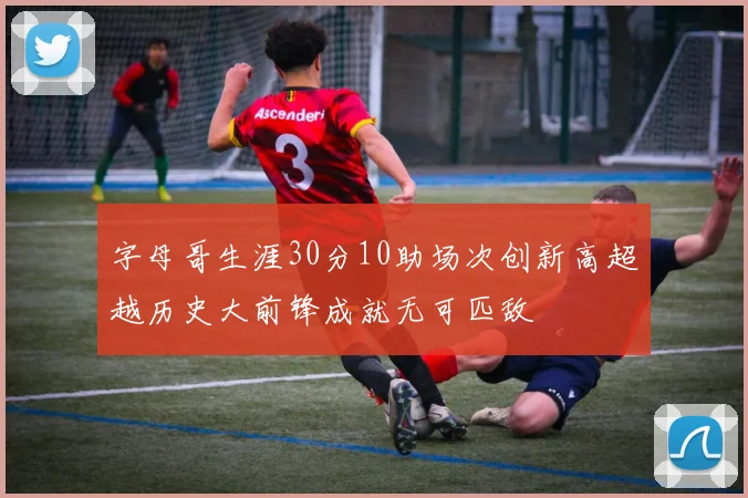 字母哥生涯30分10助场次创新高超越历史大前锋成就无可匹敌