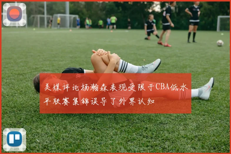 美媒评论杨瀚森表现受限于CBA低水平联赛集锦误导了外界认知