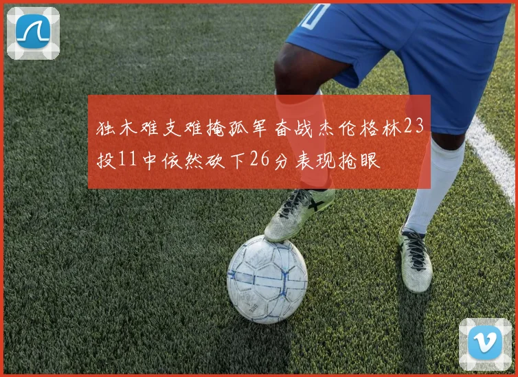 独木难支难掩孤军奋战杰伦格林23投11中依然砍下26分表现抢眼