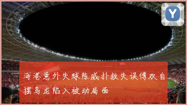 海港意外失球陈威扑救失误傅欢自摆乌龙陷入被动局面