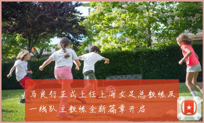 马良行正式上任上海女足总教练及一线队主教练全新篇章开启