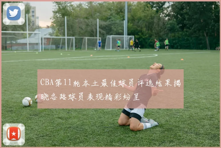 CBA第11轮本土最佳球员评选结果揭晓各路球员表现精彩纷呈