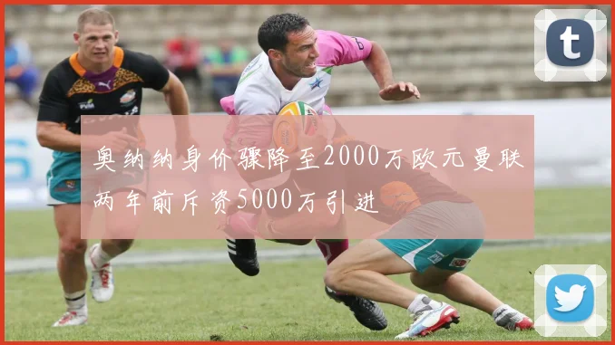 奥纳纳身价骤降至2000万欧元曼联两年前斥资5000万引进