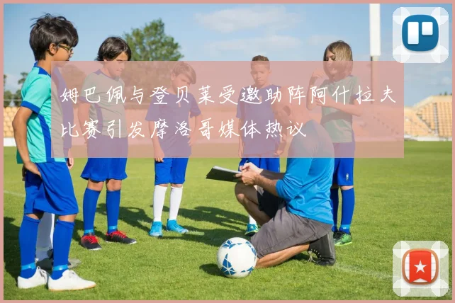 姆巴佩与登贝莱受邀助阵阿什拉夫比赛引发摩洛哥媒体热议