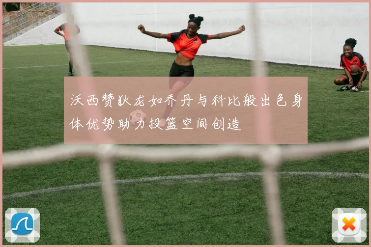 沃西赞狄龙如乔丹与科比般出色身体优势助力投篮空间创造