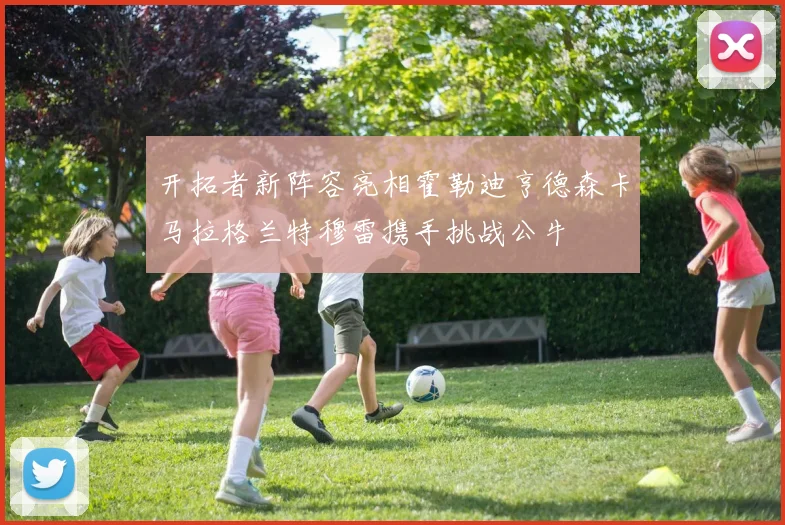 开拓者新阵容亮相霍勒迪亨德森卡马拉格兰特穆雷携手挑战公牛