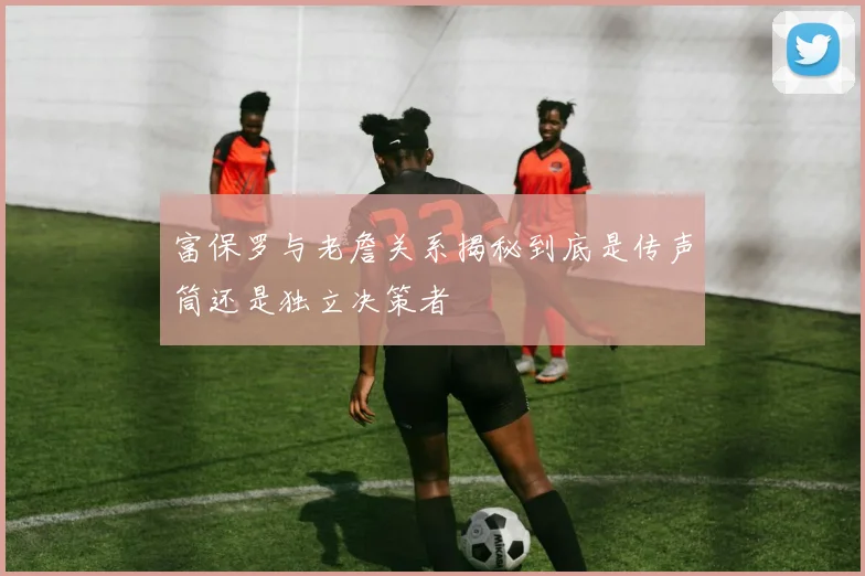 富保罗与老詹关系揭秘到底是传声筒还是独立决策者