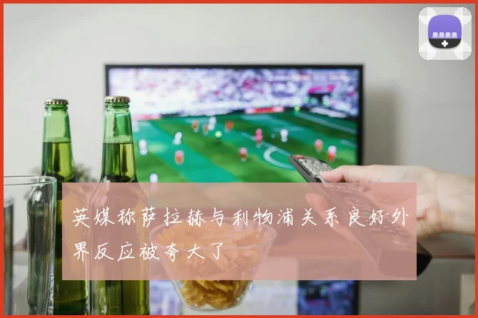 英媒称萨拉赫与利物浦关系良好外界反应被夸大了