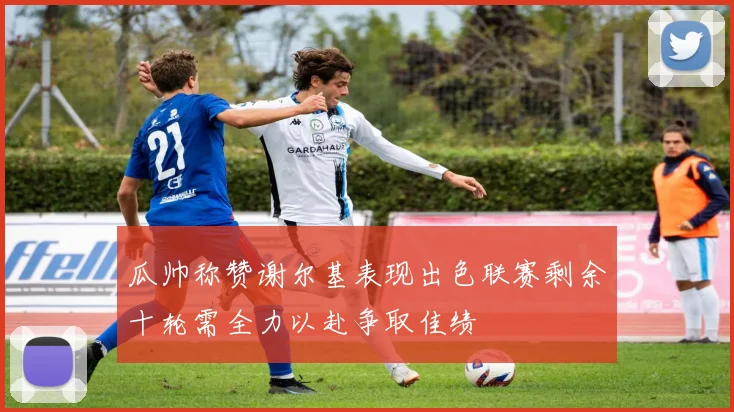 瓜帅称赞谢尔基表现出色联赛剩余十轮需全力以赴争取佳绩