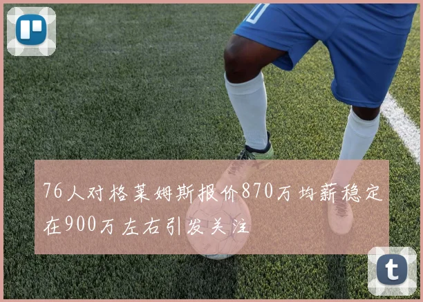 76人对格莱姆斯报价870万均薪稳定在900万左右引发关注
