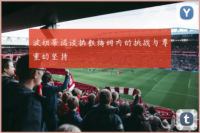 波切蒂诺谈执教梅姆内的挑战与尊重的坚持