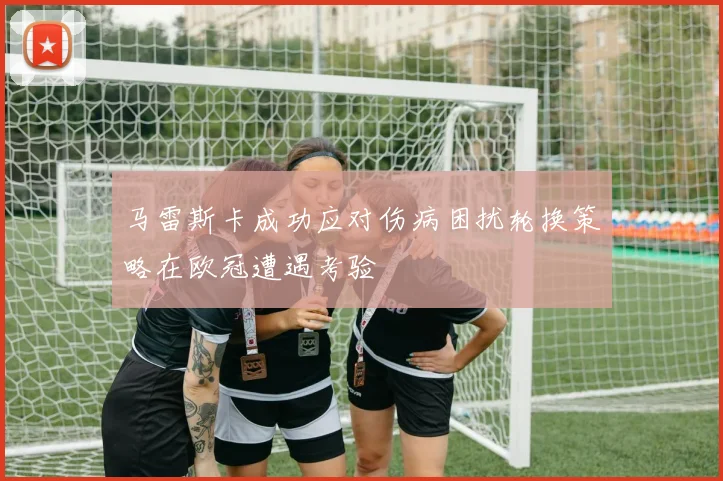 马雷斯卡成功应对伤病困扰轮换策略在欧冠遭遇考验