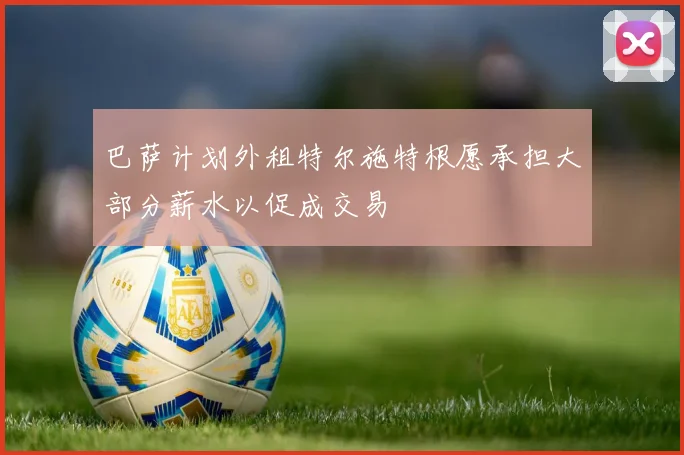 巴萨计划外租特尔施特根愿承担大部分薪水以促成交易