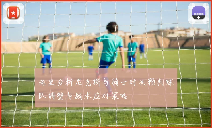 老里分析尼克斯与骑士对决预判球队调整与战术应对策略