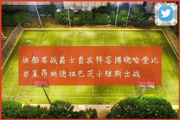 快船客战爵士首发阵容揭晓哈登比尔莱昂纳德祖巴茨小琼斯出战