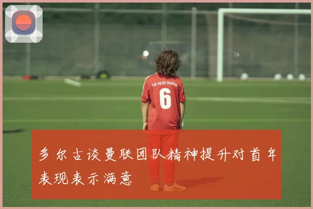 多尔古谈曼联团队精神提升对首年表现表示满意
