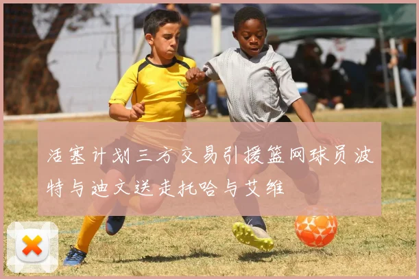 活塞计划三方交易引援篮网球员波特与迪文送走托哈与艾维