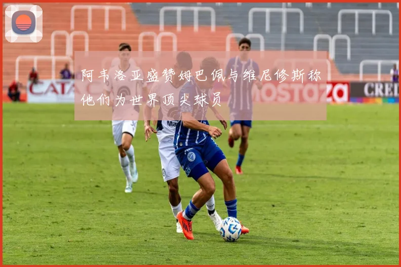 阿韦洛亚盛赞姆巴佩与维尼修斯称他们为世界顶尖球员