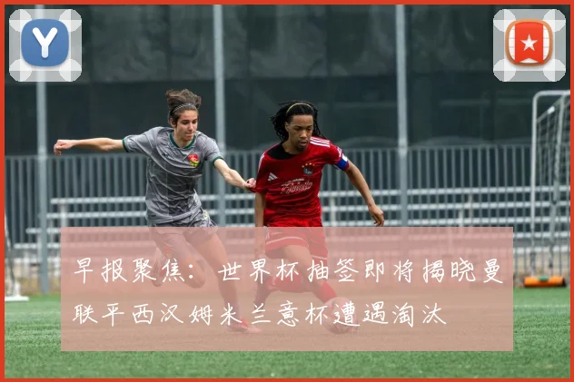 早报聚焦：世界杯抽签即将揭晓曼联平西汉姆米兰意杯遭遇淘汰