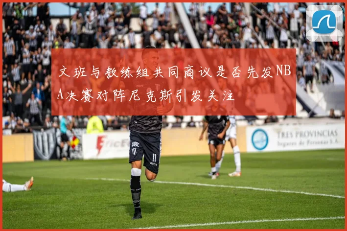 文班与教练组共同商议是否先发NBA决赛对阵尼克斯引发关注