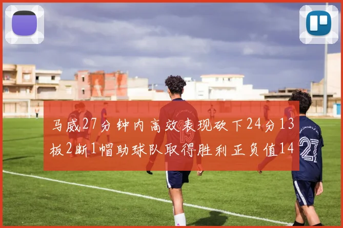 马威27分钟内高效表现砍下24分13板2断1帽助球队取得胜利正负值14