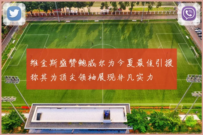 维金斯盛赞鲍威尔为今夏最佳引援称其为顶尖领袖展现非凡实力