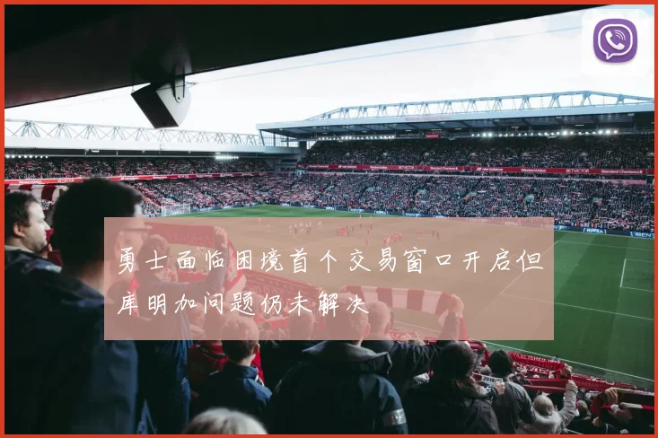 勇士面临困境首个交易窗口开启但库明加问题仍未解决