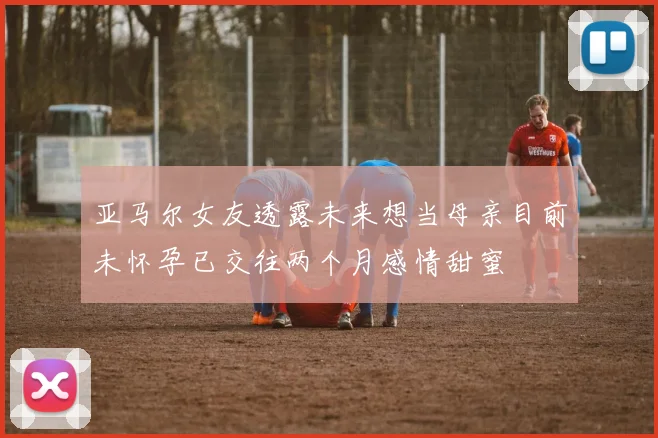 亚马尔女友透露未来想当母亲目前未怀孕已交往两个月感情甜蜜