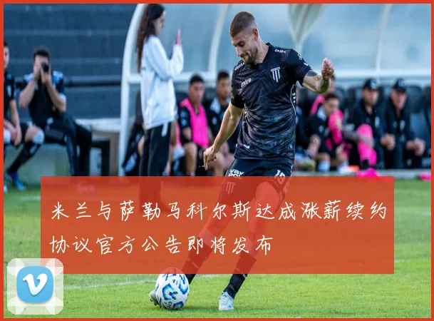 米兰与萨勒马科尔斯达成涨薪续约协议官方公告即将发布