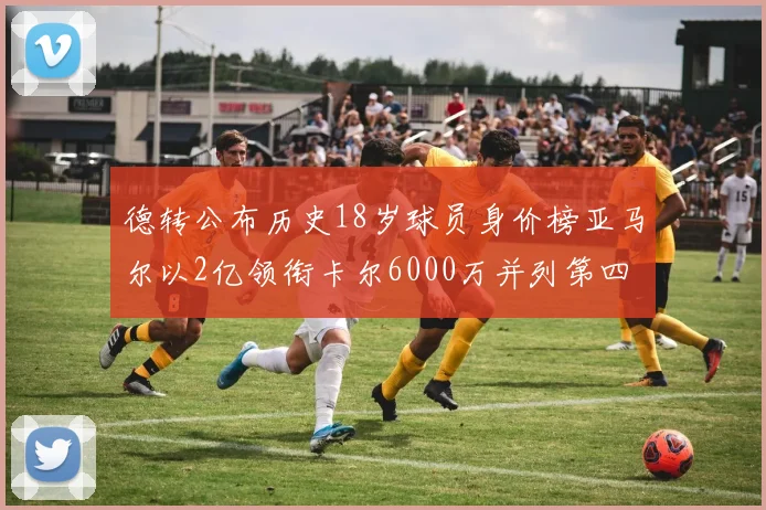 德转公布历史18岁球员身价榜亚马尔以2亿领衔卡尔6000万并列第四