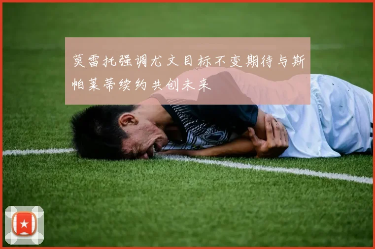 莫雷托强调尤文目标不变期待与斯帕莱蒂续约共创未来